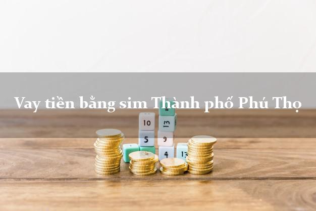 Vay tiền bằng sim Thành phố Phú Thọ Vay tiền bằng sim Thành phố Phú Thọ